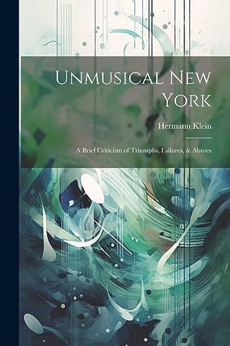 Klein - Unmusical New York; A Brief Criticism of Triumphs, Failures, &