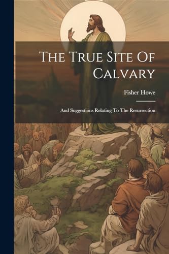 Howe - True Site Of Calvary: And Suggestions Relating To The Resurrect