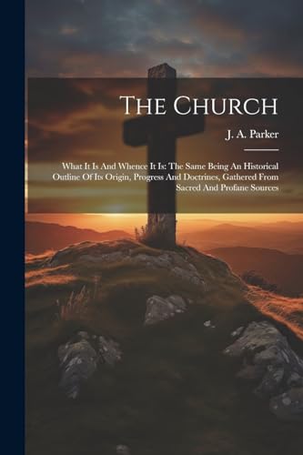 Parker - Church: What It Is And Whence It Is: The Same Being An Histor