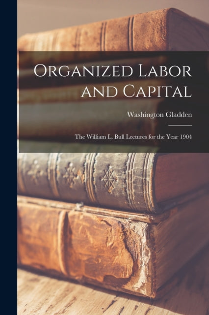 Gladden - Organized Labor and Capital The William L. Bull Lectures fo
