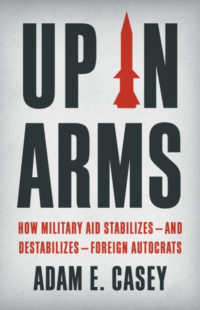 Adam E. Casey - Up in Arms : How Military Aid Stabilizes—and Destabi